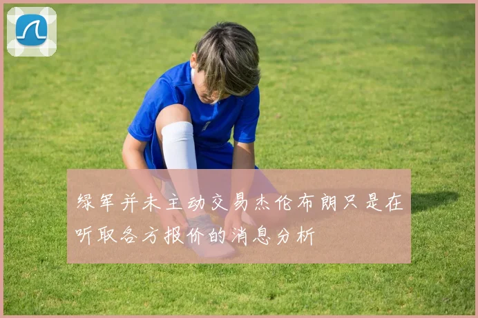 绿军并未主动交易杰伦布朗只是在听取各方报价的消息分析