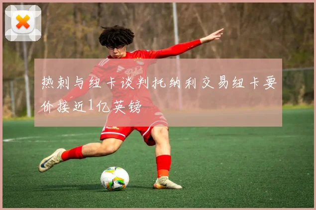 热刺与纽卡谈判托纳利交易纽卡要价接近1亿英镑