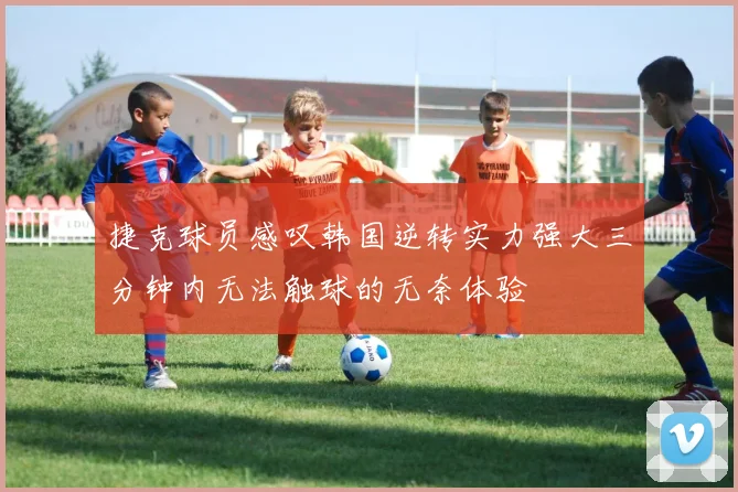 捷克球员感叹韩国逆转实力强大三分钟内无法触球的无奈体验