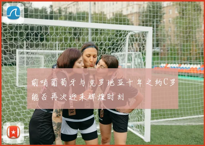 前哨葡萄牙与克罗地亚十年之约C罗能否再次迎来辉煌时刻