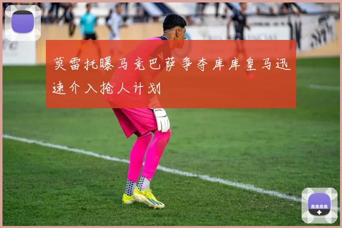 莫雷托曝马竞巴萨争夺库库皇马迅速介入抢人计划