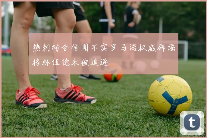 热刺转会传闻不实罗马诺权威辟谣格林伍德未被追逐