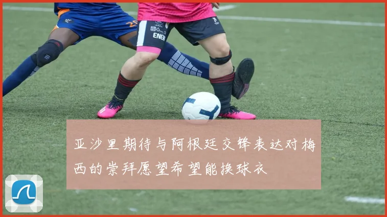 亚沙里期待与阿根廷交锋表达对梅西的崇拜愿望希望能换球衣