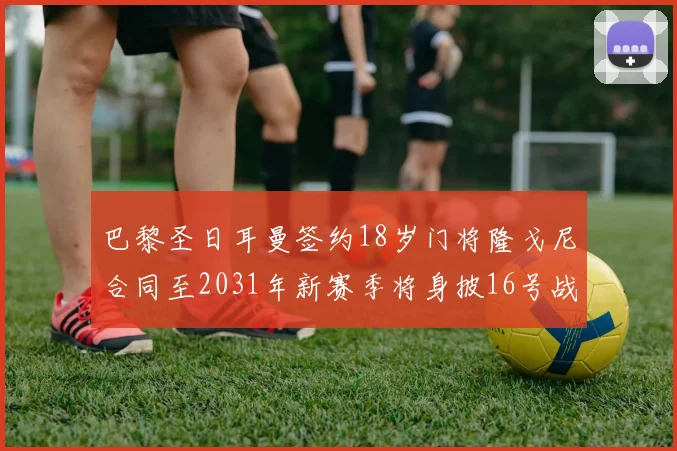 巴黎圣日耳曼签约18岁门将隆戈尼合同至2031年新赛季将身披16号战袍