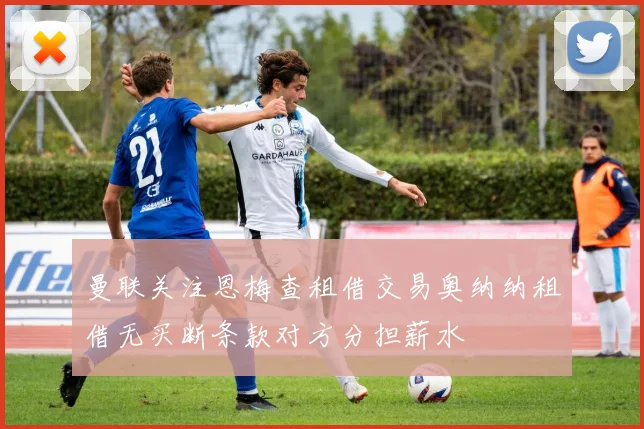 曼联关注恩梅查租借交易奥纳纳租借无买断条款对方分担薪水