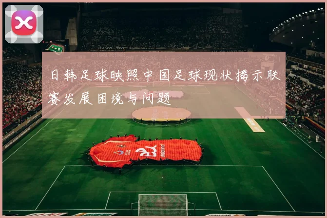 日韩足球映照中国足球现状揭示联赛发展困境与问题