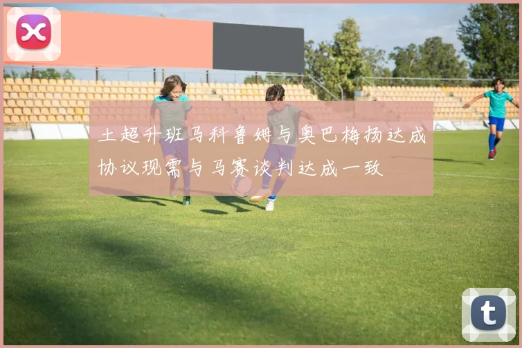 土超升班马科鲁姆与奥巴梅扬达成协议现需与马赛谈判达成一致