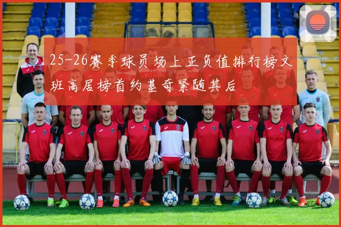 25-26赛季球员场上正负值排行榜文班高居榜首约基奇紧随其后