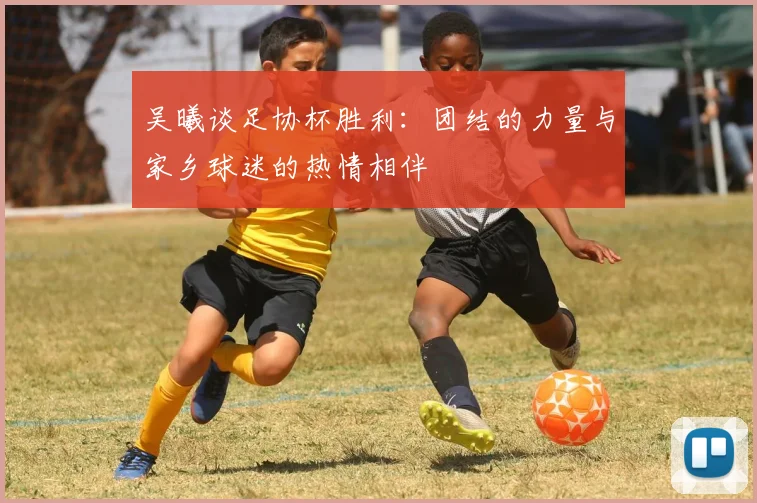 吴曦谈足协杯胜利：团结的力量与家乡球迷的热情相伴
