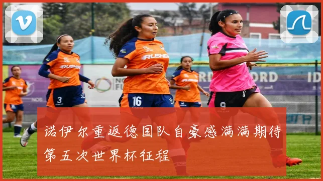 诺伊尔重返德国队自豪感满满期待第五次世界杯征程