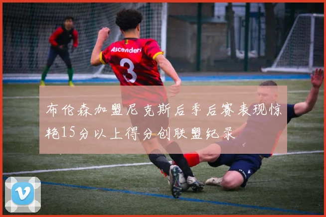 布伦森加盟尼克斯后季后赛表现惊艳15分以上得分创联盟纪录